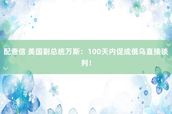 配查信 美国副总统万斯：100天内促成俄乌直接谈判！