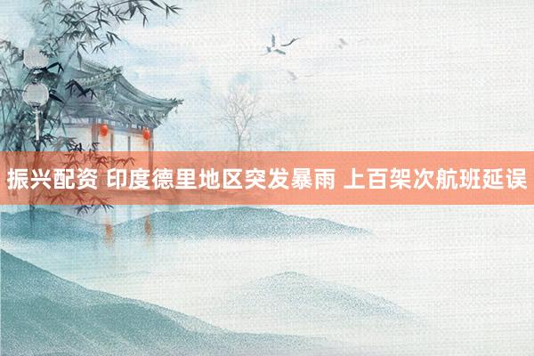 振兴配资 印度德里地区突发暴雨 上百架次航班延误