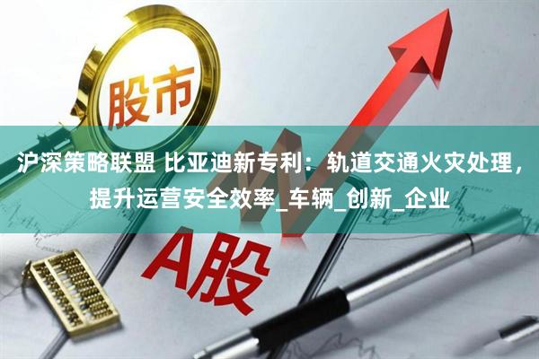 沪深策略联盟 比亚迪新专利：轨道交通火灾处理，提升运营安全效率_车辆_创新_企业