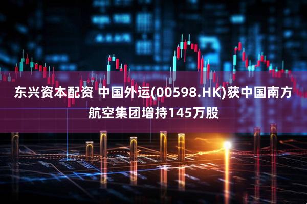 东兴资本配资 中国外运(00598.HK)获中国南方航空集团增持145万股