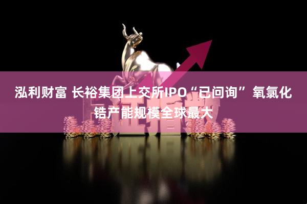 泓利财富 长裕集团上交所IPO“已问询” 氧氯化锆产能规模全球最大