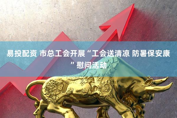 易投配资 市总工会开展“工会送清凉 防暑保安康”慰问活动