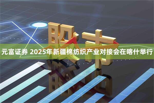 元富证券 2025年新疆棉纺织产业对接会在喀什举行