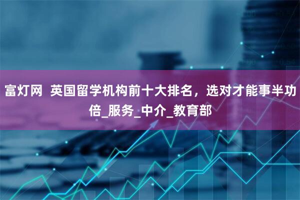 富灯网  英国留学机构前十大排名，选对才能事半功倍_服务_中介_教育部