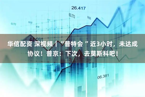 华信配资 深视频｜“普特会 ”近3小时，未达成协议！普京：下次，去莫斯科吧！
