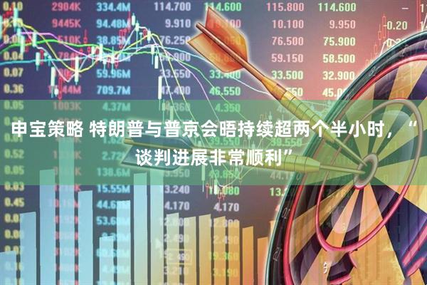 申宝策略 特朗普与普京会晤持续超两个半小时，“谈判进展非常顺利”