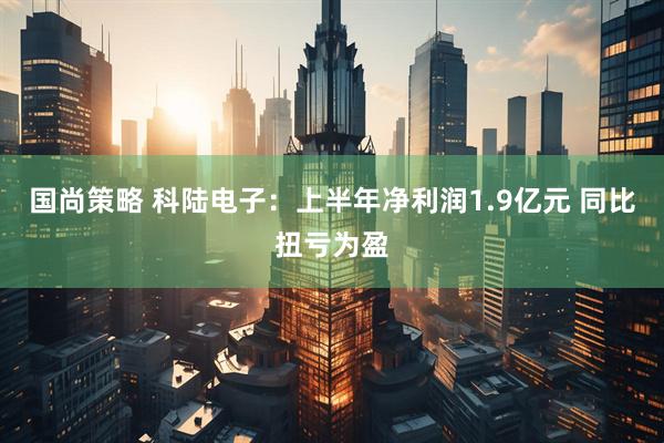 国尚策略 科陆电子：上半年净利润1.9亿元 同比扭亏为盈