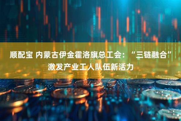 顺配宝 内蒙古伊金霍洛旗总工会：“三链融合”激发产业工人队伍新活力