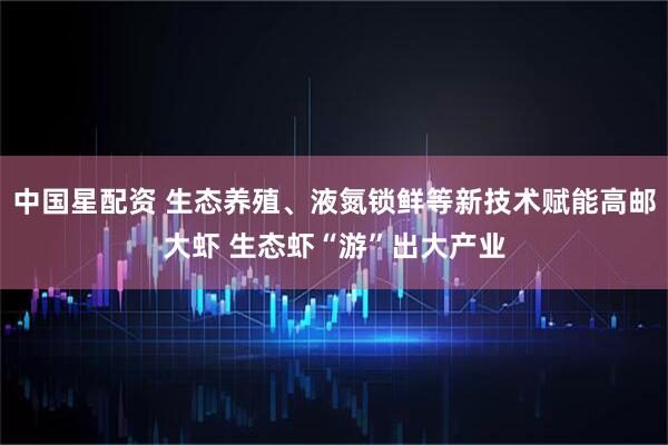 中国星配资 生态养殖、液氮锁鲜等新技术赋能高邮大虾 生态虾“游”出大产业
