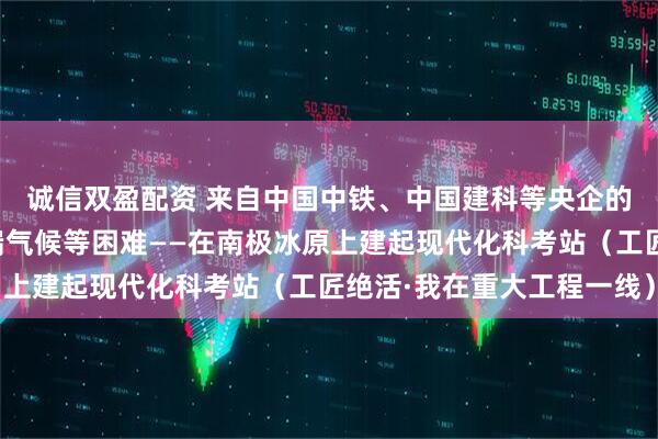 诚信双盈配资 来自中国中铁、中国建科等央企的极地施工团队克服极端气候等困难——在南极冰原上建起现代化科考站（工匠绝活·我在重大工程一线）