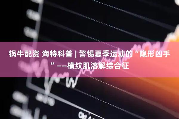 锅牛配资 海特科普 | 警惕夏季运动的“隐形凶手”——横纹肌溶解综合征