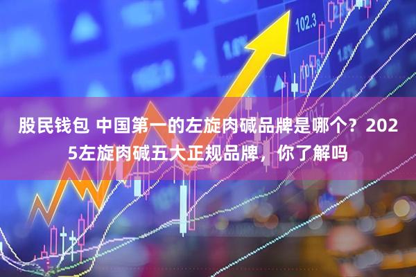 股民钱包 中国第一的左旋肉碱品牌是哪个？2025左旋肉碱五大正规品牌，你了解吗