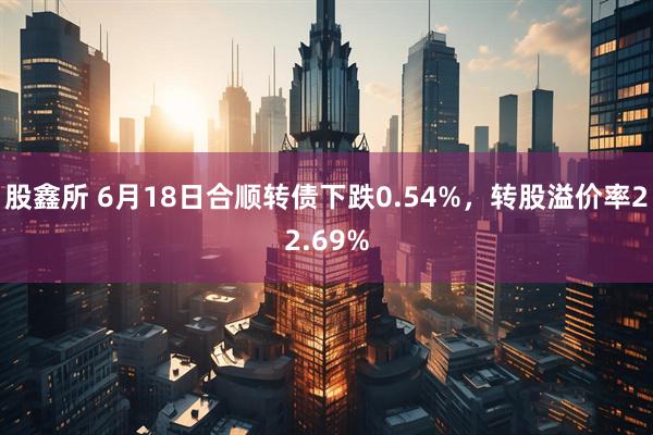 股鑫所 6月18日合顺转债下跌0.54%，转股溢价率22.69%