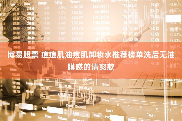 博易股票 痘痘肌油痘肌卸妆水推荐榜单洗后无油膜感的清爽款