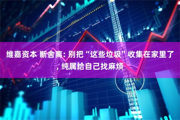 维嘉资本 断舍离: 别把“这些垃圾”收集在家里了, 纯属给自己找麻烦